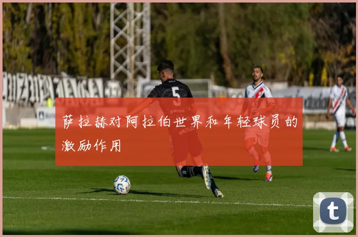 萨拉赫对阿拉伯世界和年轻球员的激励作用