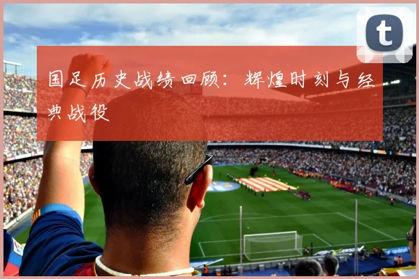 国足历史战绩回顾：辉煌时刻与经典战役