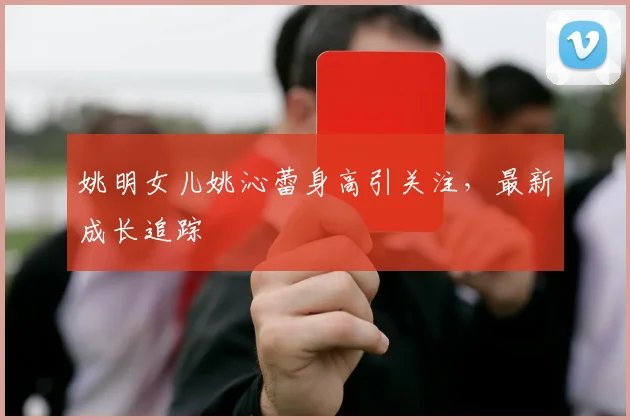 姚明女儿姚沁蕾身高引关注，最新成长追踪